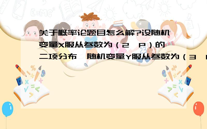 关于概率论题目怎么解?设随机变量X服从参数为（2,P）的二项分布,随机变量Y服从参数为（3,P）的二项分布,若P（X>=）= ,则若P（Y>=）= .若P（X>=）=5/9 ,则若P（Y>=）= 不好意思没有全给啊，呵呵