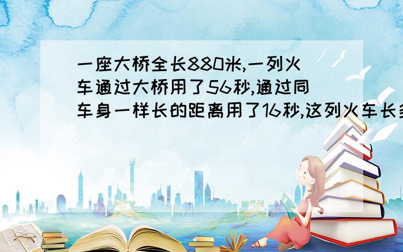 一座大桥全长880米,一列火车通过大桥用了56秒,通过同车身一样长的距离用了16秒,这列火车长多少米?