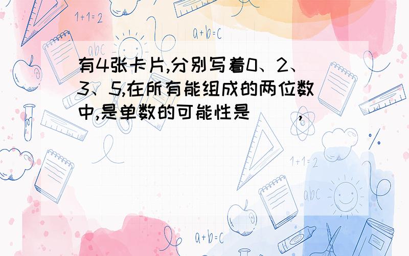 有4张卡片,分别写着0、2、3、5,在所有能组成的两位数中,是单数的可能性是（ ）,