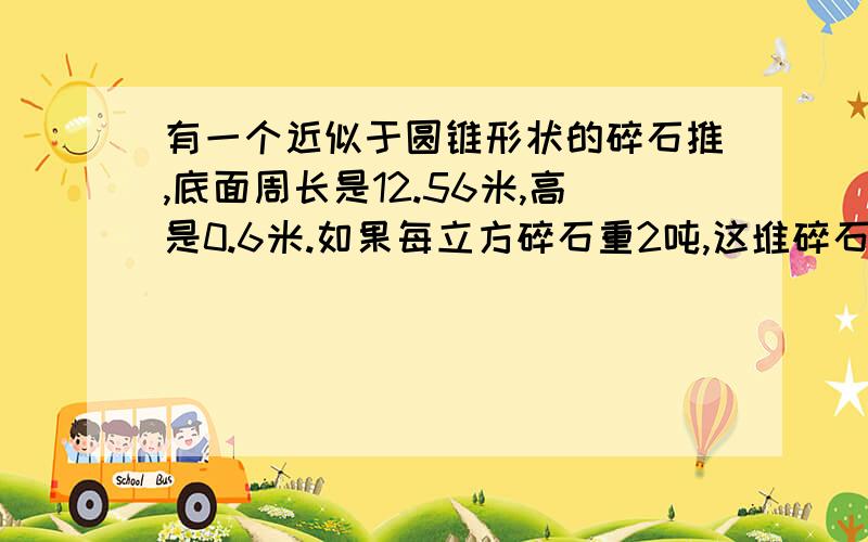 有一个近似于圆锥形状的碎石推,底面周长是12.56米,高是0.6米.如果每立方碎石重2吨,这堆碎石大约种多少