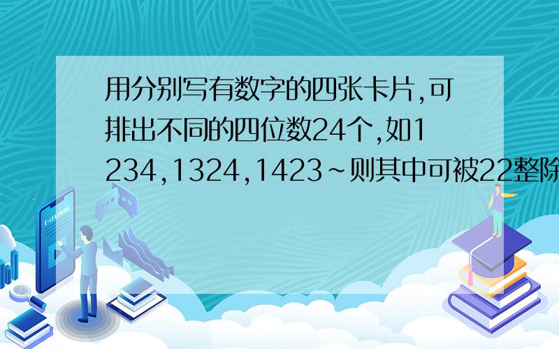 用分别写有数字的四张卡片,可排出不同的四位数24个,如1234,1324,1423~则其中可被22整除的四位数的和是