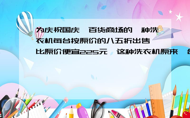 为庆祝国庆,百货商场的一种洗衣机每台按原价的八五折出售,比原价便宜225元,这种洗衣机原来一台的售价是多少.