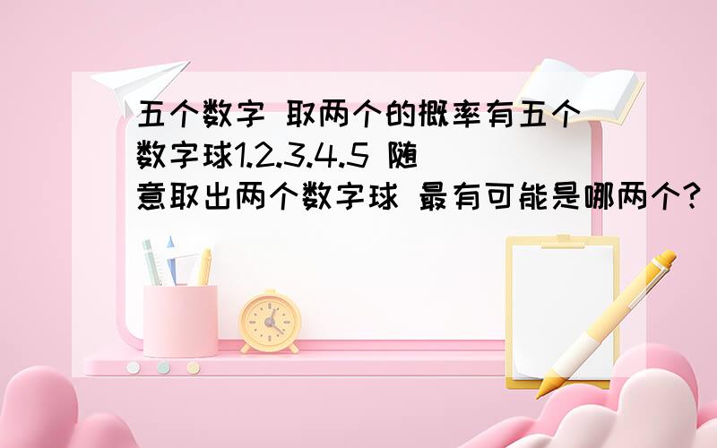 五个数字 取两个的概率有五个数字球1.2.3.4.5 随意取出两个数字球 最有可能是哪两个?