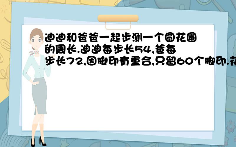 迪迪和爸爸一起步测一个圆花圃的周长.迪迪每步长54,爸每步长72,因脚印有重合,只留60个脚印.花圃周长是几?单位:厘米他俩的起点和走的方向相同.