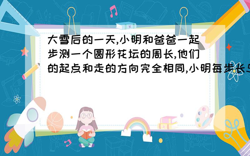 大雪后的一天,小明和爸爸一起步测一个圆形花坛的周长,他们的起点和走的方向完全相同,小明每步长54厘米爸爸每步长72厘米，由于两人脚步有重合，所以雪地上只留下60个脚印花谈的周长是