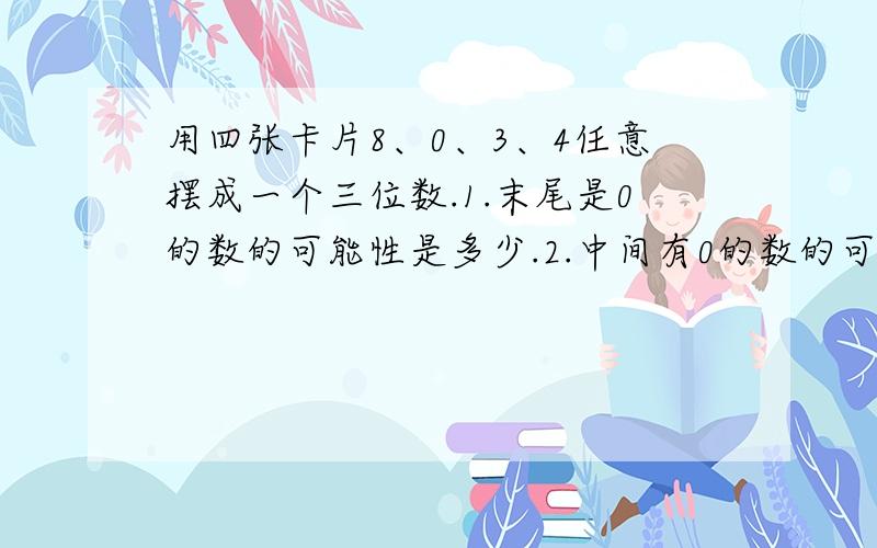 用四张卡片8、0、3、4任意摆成一个三位数.1.末尾是0的数的可能性是多少.2.中间有0的数的可能性是多少