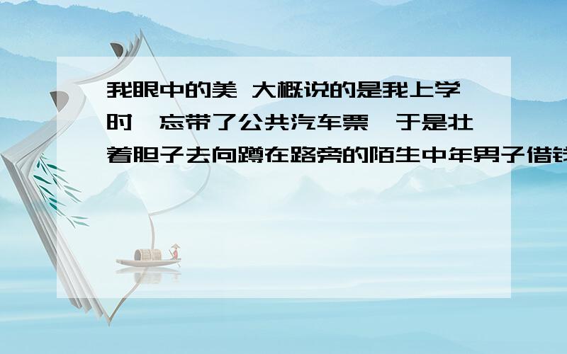 我眼中的美 大概说的是我上学时,忘带了公共汽车票,于是壮着胆子去向蹲在路旁的陌生中年男子借钱乘车,他跟我冷冷地对了几句话.把钱借给了我,我很吃惊,上了车才记起忘跟他说谢谢了.要