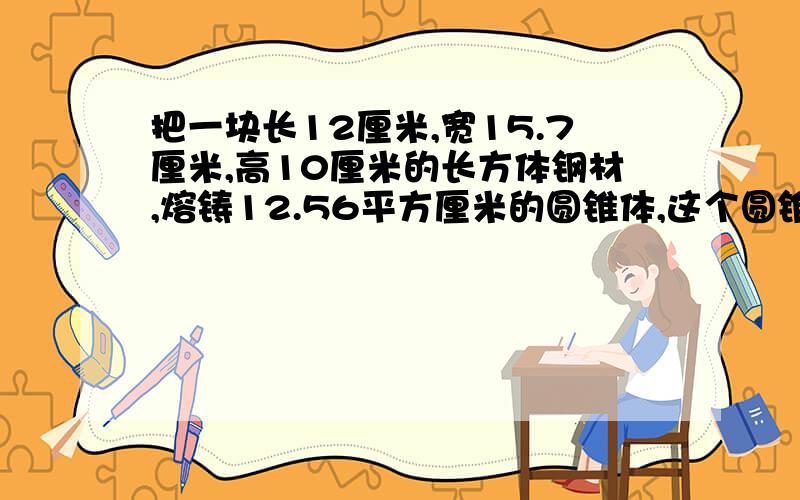 把一块长12厘米,宽15.7厘米,高10厘米的长方体钢材,熔铸12.56平方厘米的圆锥体,这个圆锥体高是多少厘米