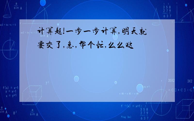 计算题!一步一步计算,明天就要交了,急,帮个忙,么么哒