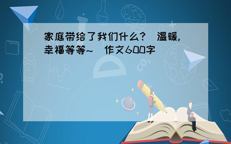 家庭带给了我们什么?（温暖,幸福等等~）作文600字