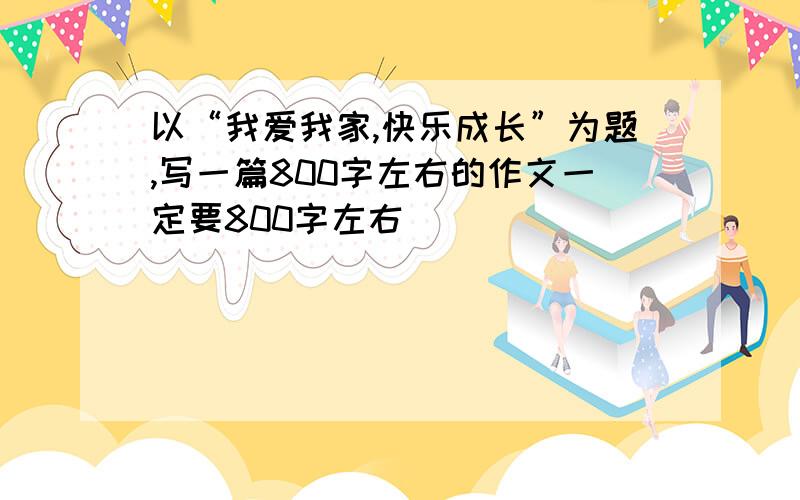 以“我爱我家,快乐成长”为题,写一篇800字左右的作文一定要800字左右