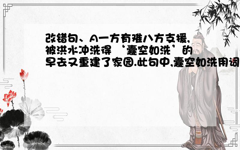 改错句、A一方有难八方支援,被洪水冲洗得 ‘囊空如洗’的早去又重建了家园.此句中,囊空如洗用词错误,请替换一个使用正确的词且不改变原文含义B 这么好的天气去郊游,铜须门可以在大自