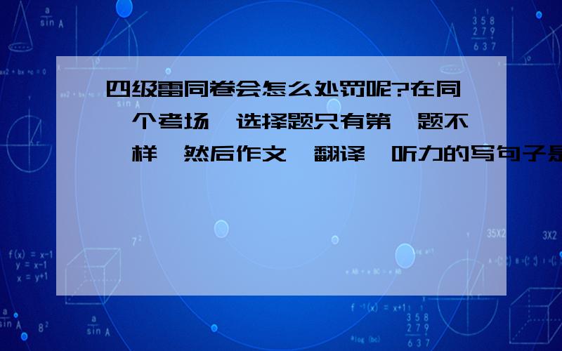 四级雷同卷会怎么处罚呢?在同一个考场,选择题只有第一题不一样,然后作文,翻译,听力的写句子是不一样的.