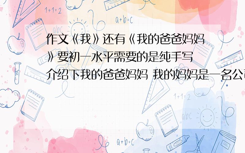 作文《我》还有《我的爸爸妈妈》要初一水平需要的是纯手写 介绍下我的爸爸妈妈 我的妈妈是一名公司经理 在家都很忙碌爸爸原是一位高尔夫工作人员,现在待业在家,平时很严厉的管我 《