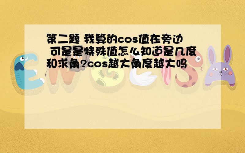 第二题 我算的cos值在旁边 可是是特殊值怎么知道是几度和求角?cos越大角度越大吗