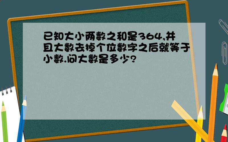 已知大小两数之和是364,并且大数去掉个位数字之后就等于小数.问大数是多少?