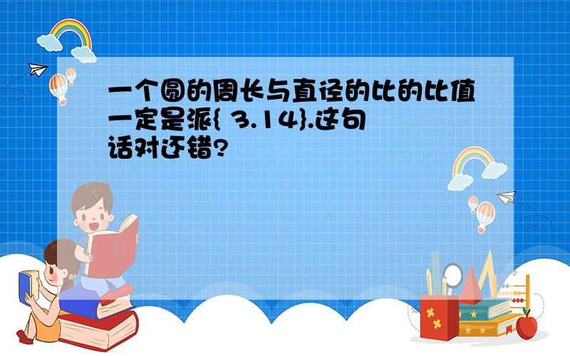 一个圆的周长与直径的比的比值一定是派{ 3.14}.这句话对还错?