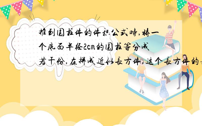 推到圆柱体的体积公式时,将一个底面半径2cm的圆柱等分成若干份,在拼成近似长方体,这个长方体的表面积比圆柱体多了20平方厘米,求这个圆柱的体积是多少?