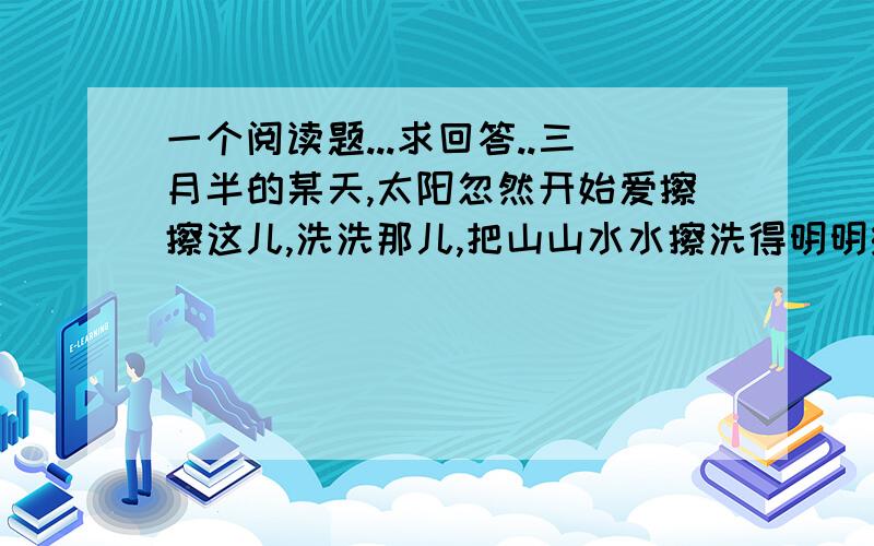 一个阅读题...求回答..三月半的某天,太阳忽然开始爱擦擦这儿,洗洗那儿,把山山水水擦洗得明明绿绿,光光亮亮.小溪发条条潺潺的请柬以游鱼,游鱼邀长长飘荡的水藻以柳岸,柳岸搂款摆细腰的