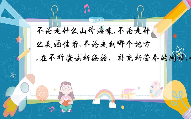 不论是什么山珍海味,不论是什么美酒佳肴,不论走到哪个地方,在不断尝试新经验、补充新营养的同时,我都不会忘记稀粥咸菜,我都不会忘记我的先人、我的过去、我的生活方式,以及那哺育我