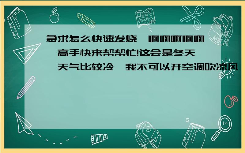 急求怎么快速发烧,啊啊啊啊啊,高手快来帮帮忙!这会是冬天,天气比较冷,我不可以开空调吹凉风,也不知道吃洗衣粉或吃牙膏能不能发烧我家没阳台,爸妈也不准我黑天出去裸奔,也不可以开窗