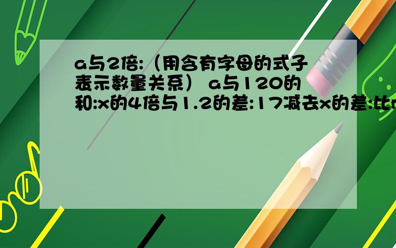 a与2倍:（用含有字母的式子表示数量关系） a与120的和:x的4倍与1.2的差:17减去x的差:比m少a与2倍:（用含有字母的式子表示数量关系）a与120的和:x的4倍与1.2的差:17减去x的差:比m少2的数:3个x相加