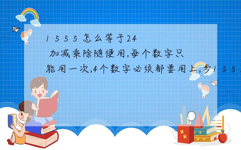 1 5 5 5 怎么等于24 加减乘除随便用,每个数字只能用一次,4个数字必须都要用上,步1 5 5 5 怎么等于24 加减乘除随便用,每个数字只能用一次,4个数字必须都要用上,步骤限制3步计算.