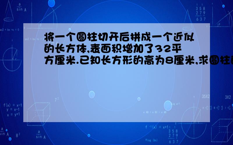 将一个圆柱切开后拼成一个近似的长方体,表面积增加了32平方厘米.已知长方形的高为8厘米,求圆柱的体积