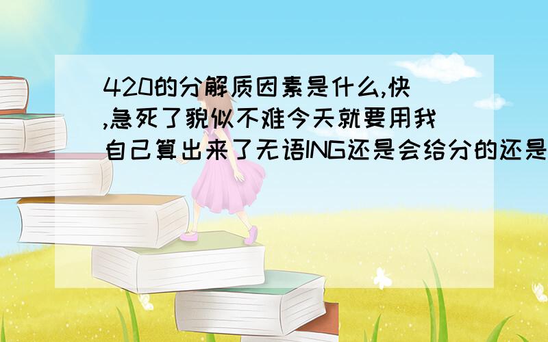 420的分解质因素是什么,快,急死了貌似不难今天就要用我自己算出来了无语ING还是会给分的还是非常感谢