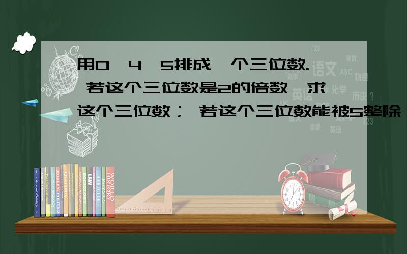 用0,4,5排成一个三位数. 若这个三位数是2的倍数,求这个三位数； 若这个三位数能被5整除,求这个三位数要有过程哈,必须是预初的方法,麻烦大家了!