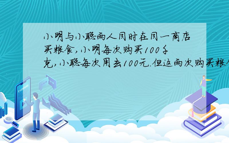 小明与小聪两人同时在同一商店买粮食,小明每次购买100千克,小聪每次用去100元.但这两次购买粮食的单价不同.若规定：两次购买粮食的平均单价谁低,谁的购梁方式合算.则你能判断小明与小