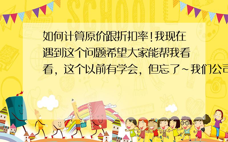 如何计算原价跟折扣率!我现在遇到这个问题希望大家能帮我看看，这个以前有学会，但忘了~我们公司有一个系列的产品要出价格，厂家只给我们折扣后的价格，又没告诉我们折扣多少，怎