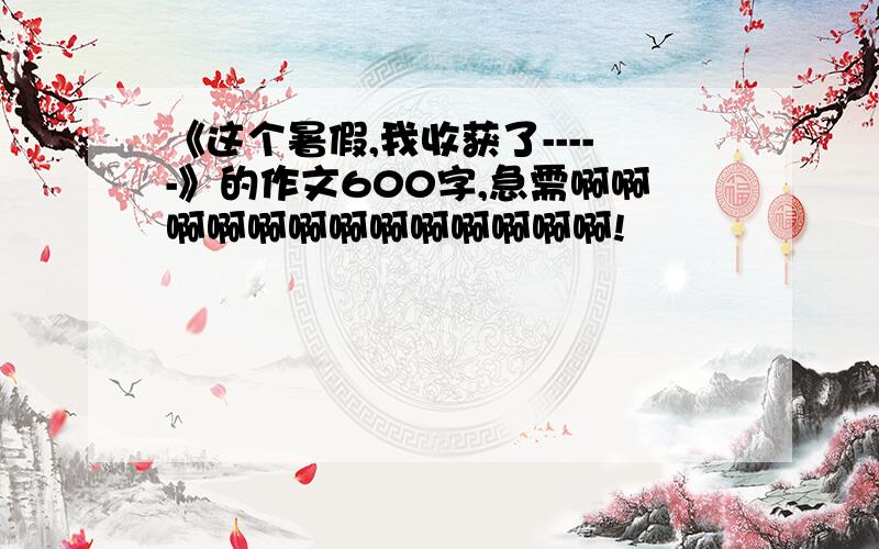 《这个暑假,我收获了-----》的作文600字,急需啊啊啊啊啊啊啊啊啊啊啊啊啊!