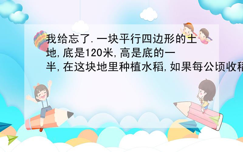 我给忘了.一块平行四边形的土地,底是120米,高是底的一半,在这块地里种植水稻,如果每公顷收稻谷3.5吨,这块地共收稻谷多少吨