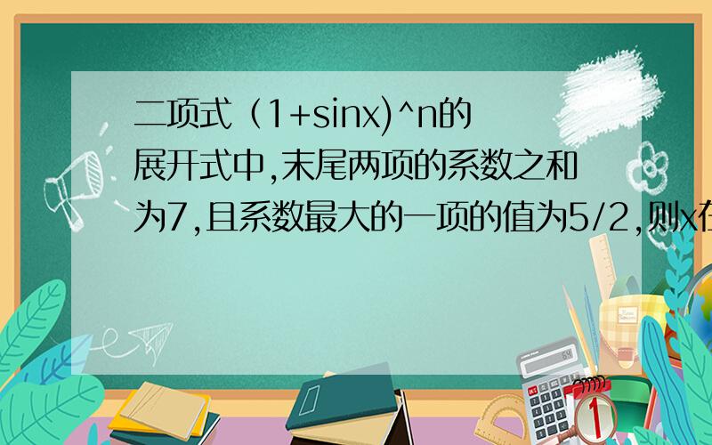 二项式（1+sinx)^n的展开式中,末尾两项的系数之和为7,且系数最大的一项的值为5/2,则x在[0,2派]内的值为