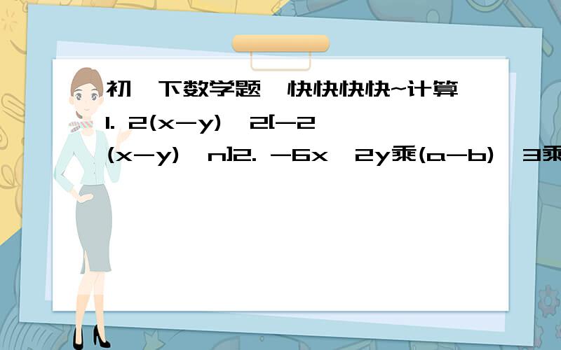 初一下数学题,快快快快~计算1. 2(x-y)^2[-2(x-y)^n]2. -6x^2y乘(a-b)^3乘1/3xy^2乘(b-a)^2快快快哦~