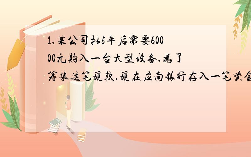 1,某公司拟5年后需要60000元购入一台大型设备,为了筹集这笔现款,现在应向银行存入一笔资金.年利率为8%,按照复利计算,那么现在该存多少?2,某公司每年年末存20000元,年利率6%,期限4年,计算地4