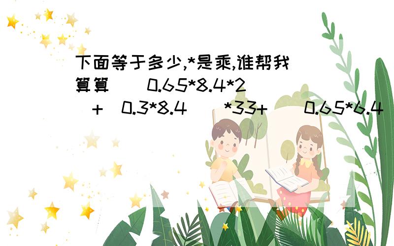 下面等于多少,*是乘,谁帮我算算[（0.65*8.4*2）+（0.3*8.4）]*33+[（0.65*6.4）+（0.1*6.4）]*11-（0.55*0.3*11）+（0.65*0.1*3）+（0.55*0.3*2）+[（0.65*2.25）+（0.1*2.25）]+[（0.65*3.2*2）+（0.15*3.2）]*2+[（0.8*8.4）+