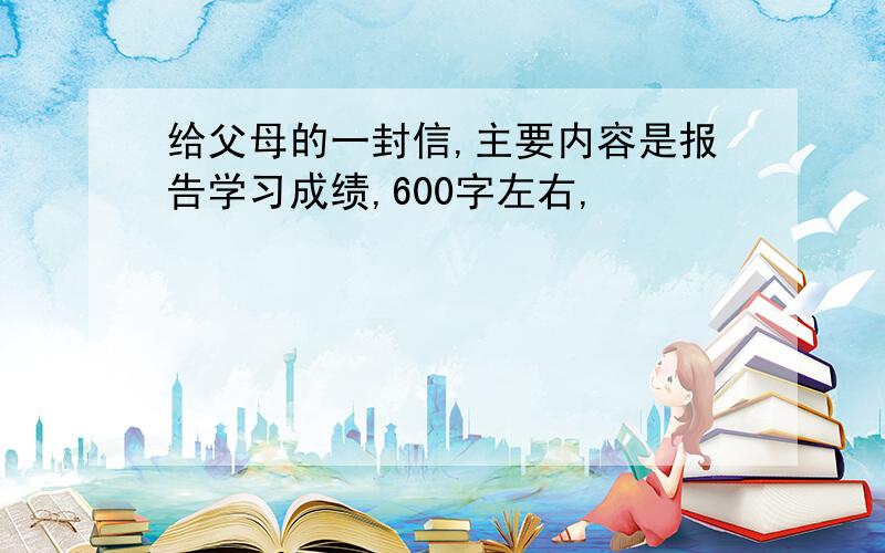 给父母的一封信,主要内容是报告学习成绩,600字左右,