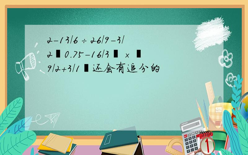 2-13/6÷26/9-3/2﹙0.75-16/3﹚×﹙9/2+3/1﹚还会有追分的