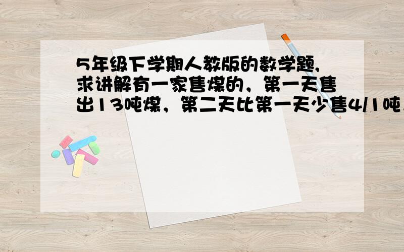 5年级下学期人教版的数学题,求讲解有一家售煤的，第一天售出13吨煤，第二天比第一天少售4/1吨，第二天比第三天多售5/3天，第三天售煤多少吨？