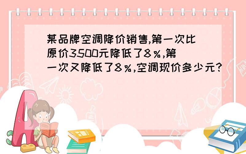 某品牌空调降价销售,第一次比原价3500元降低了8％,第一次又降低了8％,空调现价多少元?