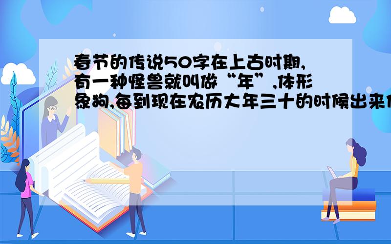 春节的传说50字在上古时期,有一种怪兽就叫做“年”,体形象狗,每到现在农历大年三十的时候出来作乱.很多人受其侵害,人们一到每年这个时候都非常的害怕!不过,随着时间的推移,人们后来发