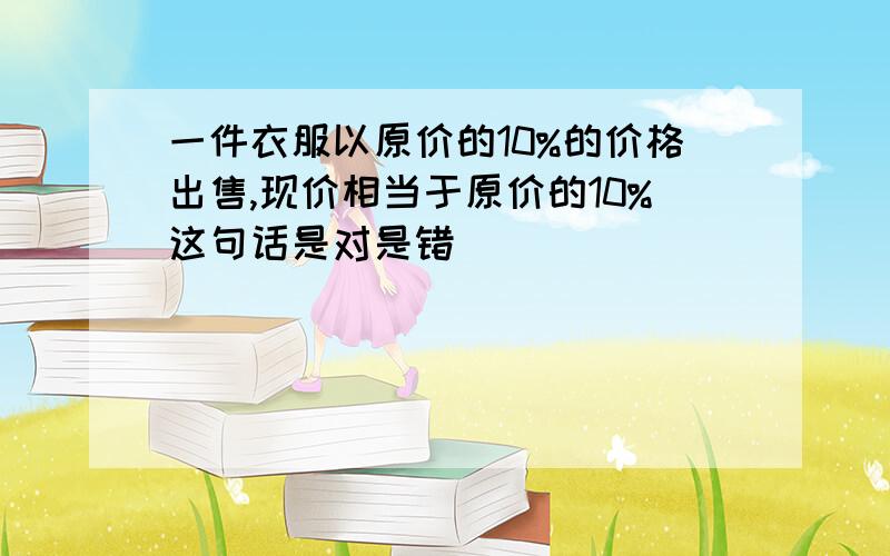 一件衣服以原价的10%的价格出售,现价相当于原价的10%这句话是对是错