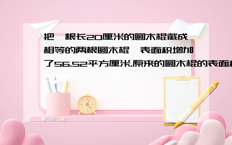 把一根长20厘米的圆木棍截成相等的两根圆木棍,表面积增加了56.52平方厘米.原来的圆木棍的表面积是多少平方厘米?