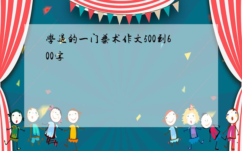 学过的一门艺术作文500到600字