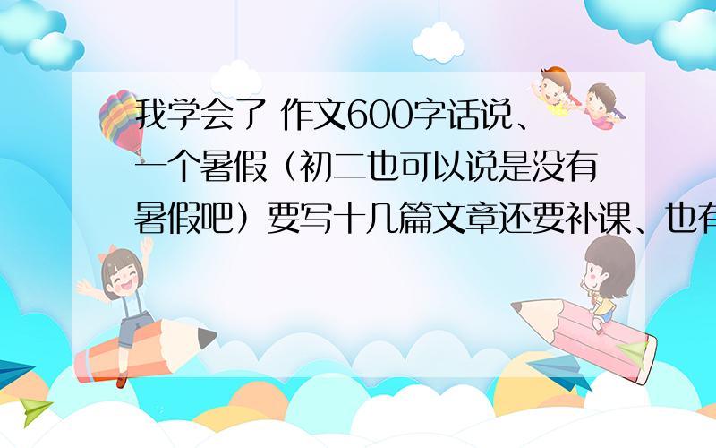 我学会了 作文600字话说、一个暑假（初二也可以说是没有暑假吧）要写十几篇文章还要补课、也有作业、、我去.交给一个语文烂死的正太、怎么可能自己完成呢?于是我很果断的百度了、貌