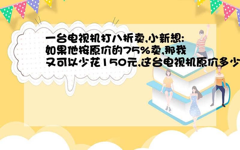 一台电视机打八折卖,小新想:如果他按原价的75%卖,那我又可以少花150元,这台电视机原价多少元?