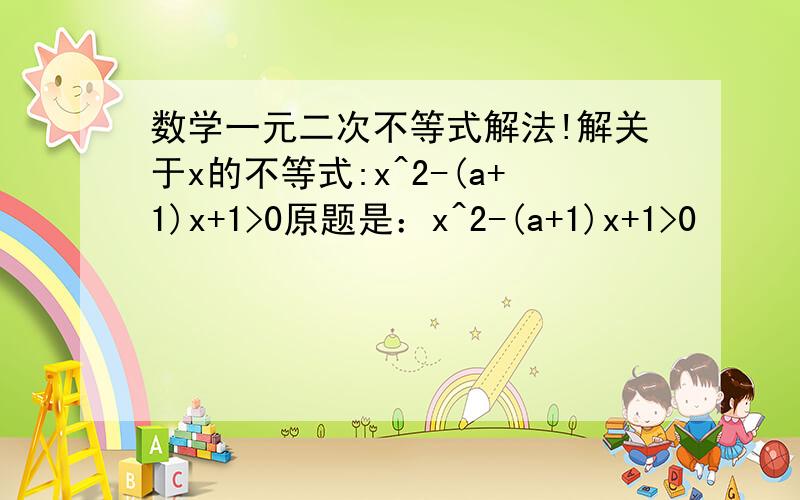 数学一元二次不等式解法!解关于x的不等式:x^2-(a+1)x+1>0原题是：x^2-(a+1)x+1>0