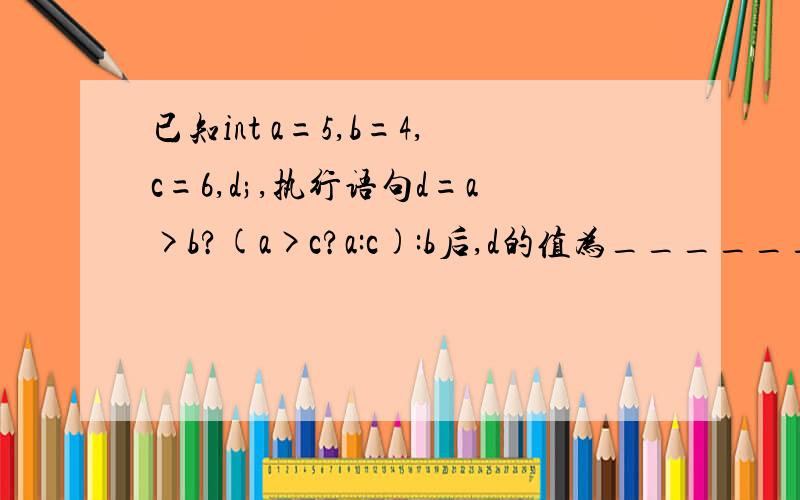 已知int a=5,b=4,c=6,d;,执行语句d=a>b?(a>c?a:c):b后,d的值为________.